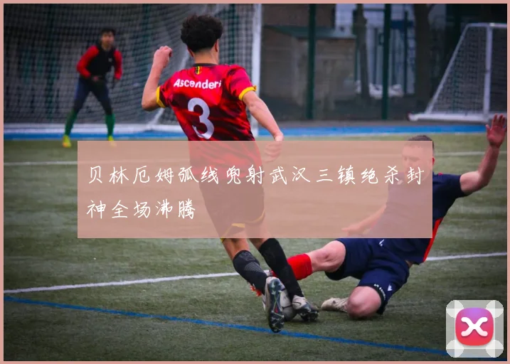 贝林厄姆弧线兜射武汉三镇绝杀封神全场沸腾