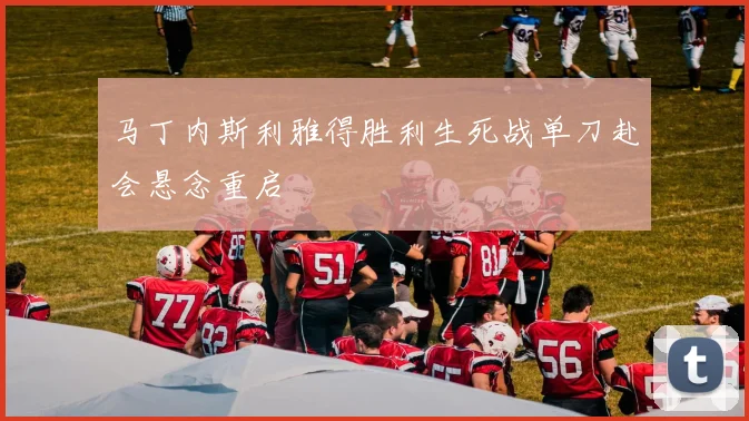 马丁内斯利雅得胜利生死战单刀赴会悬念重启