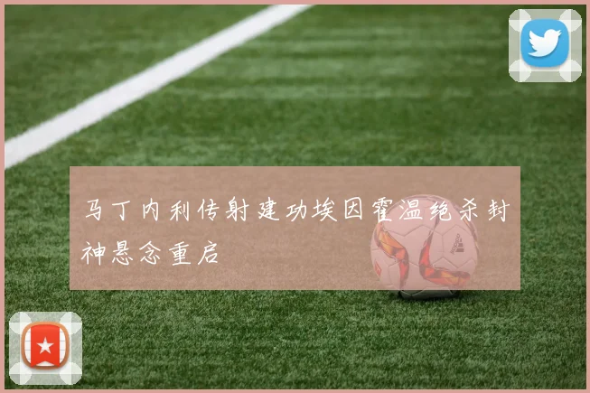 马丁内利传射建功埃因霍温绝杀封神悬念重启