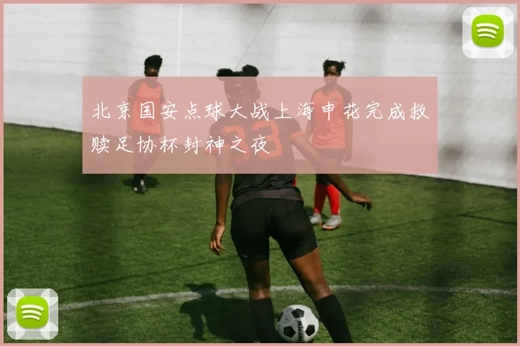 北京国安点球大战上海申花完成救赎足协杯封神之夜