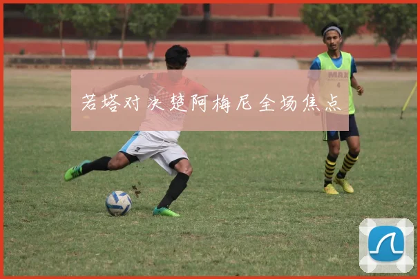 若塔对决楚阿梅尼全场焦点