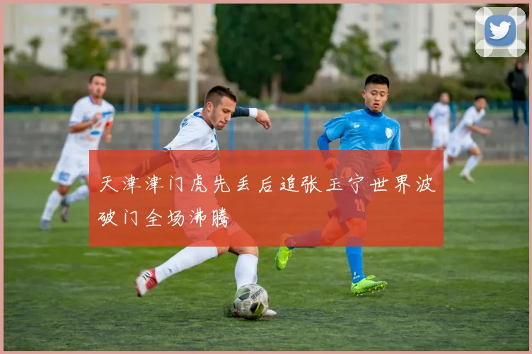 天津津门虎先丢后追张玉宁世界波破门全场沸腾