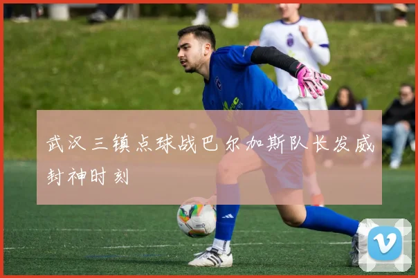 武汉三镇点球战巴尔加斯队长发威封神时刻