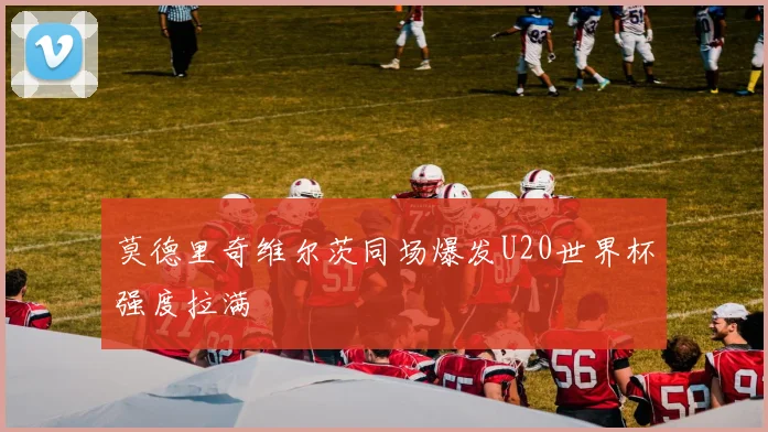 莫德里奇维尔茨同场爆发U20世界杯强度拉满