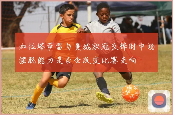 加拉塔萨雷与曼城欧冠交锋时中场摆脱能力是否会改变比赛走向