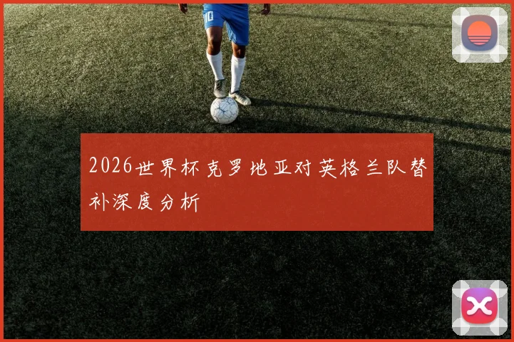 2026世界杯克罗地亚对英格兰队替补深度分析