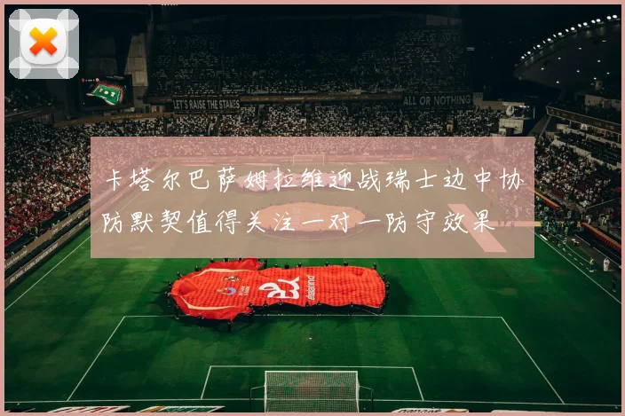 卡塔尔巴萨姆拉维迎战瑞士边中协防默契值得关注一对一防守效果