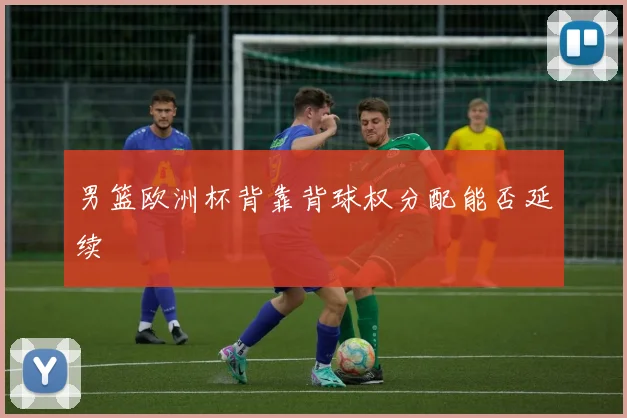 男篮欧洲杯背靠背球权分配能否延续