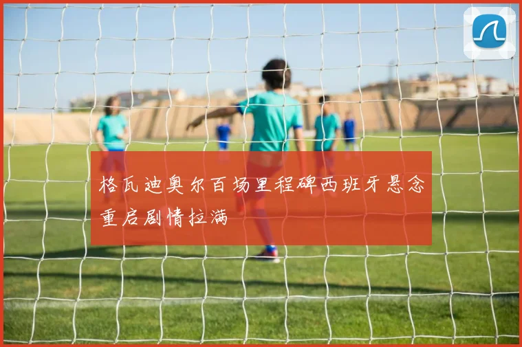 格瓦迪奥尔百场里程碑西班牙悬念重启剧情拉满