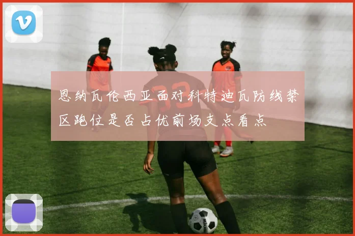 恩纳瓦伦西亚面对科特迪瓦防线禁区跑位是否占优前场支点看点