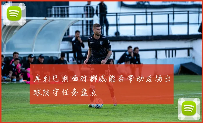 库利巴利面对挪威能否带动后场出球防守任务盘点