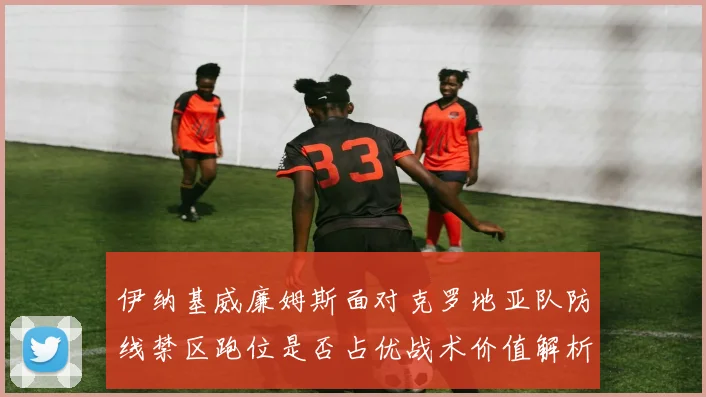 伊纳基威廉姆斯面对克罗地亚队防线禁区跑位是否占优战术价值解析