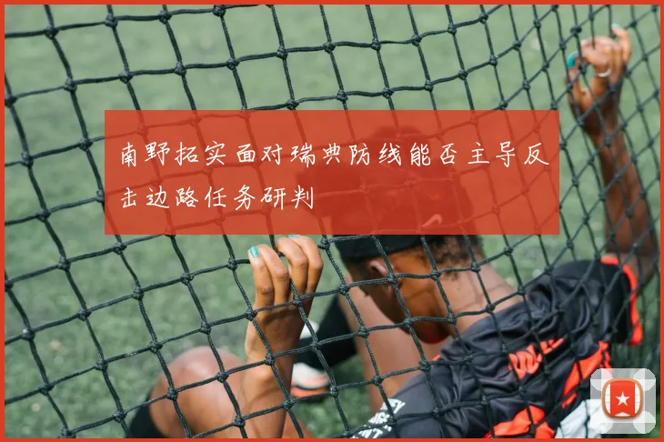 南野拓实面对瑞典防线能否主导反击边路任务研判