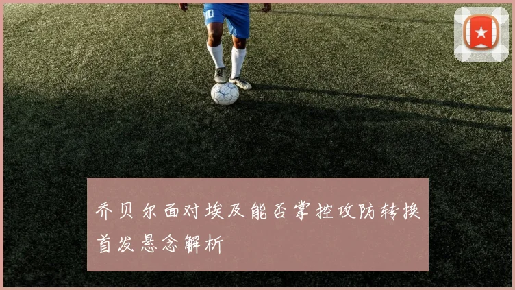 乔贝尔面对埃及能否掌控攻防转换首发悬念解析