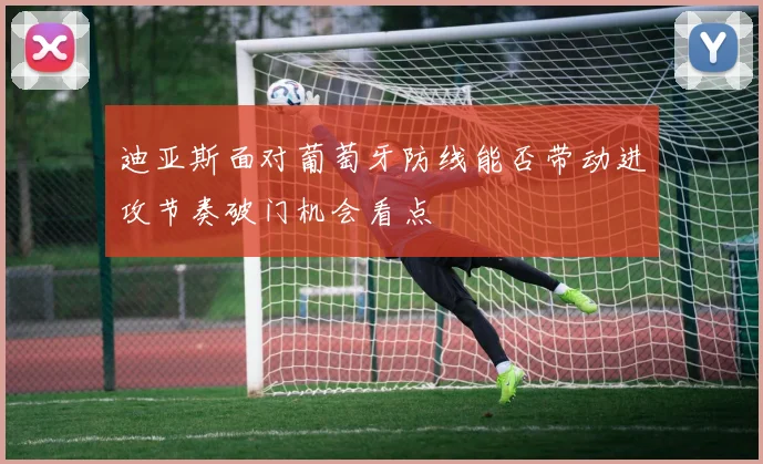 迪亚斯面对葡萄牙防线能否带动进攻节奏破门机会看点