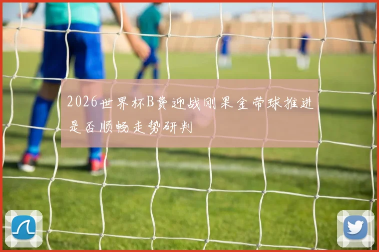 2026世界杯B费迎战刚果金带球推进是否顺畅走势研判
