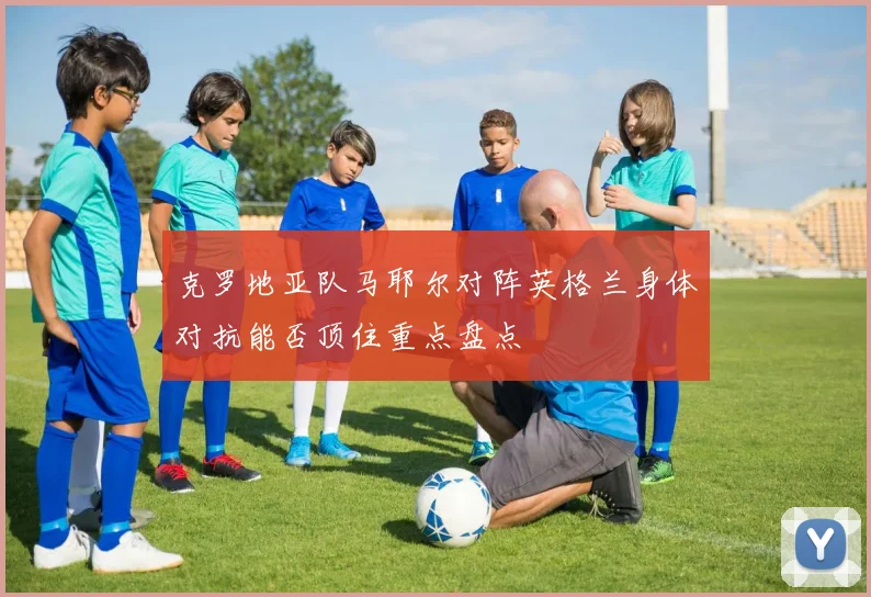克罗地亚队马耶尔对阵英格兰身体对抗能否顶住重点盘点