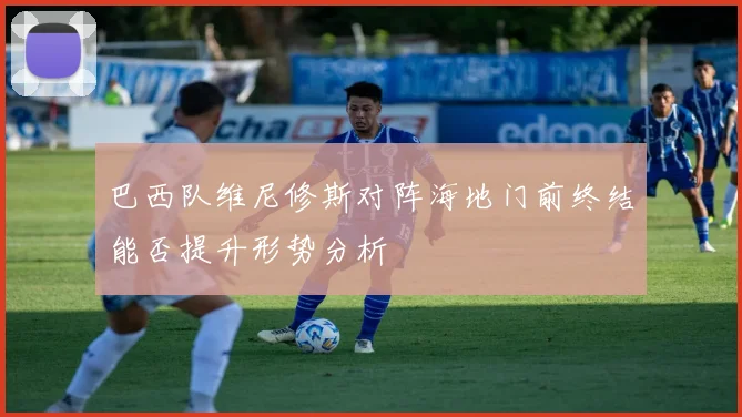 巴西队维尼修斯对阵海地门前终结能否提升形势分析