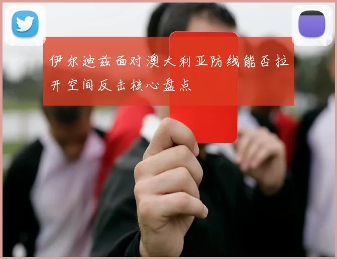 伊尔迪兹面对澳大利亚防线能否拉开空间反击核心盘点