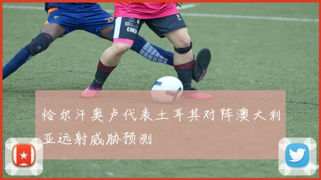 恰尔汗奥卢代表土耳其对阵澳大利亚远射威胁预测