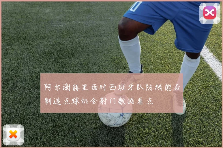 阿尔谢赫里面对西班牙队防线能否制造点球机会射门数据看点