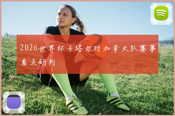 2026世界杯卡塔尔对加拿大队赛事看点研判