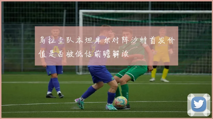 乌拉圭队本坦库尔对阵沙特首发价值是否被低估前瞻解读