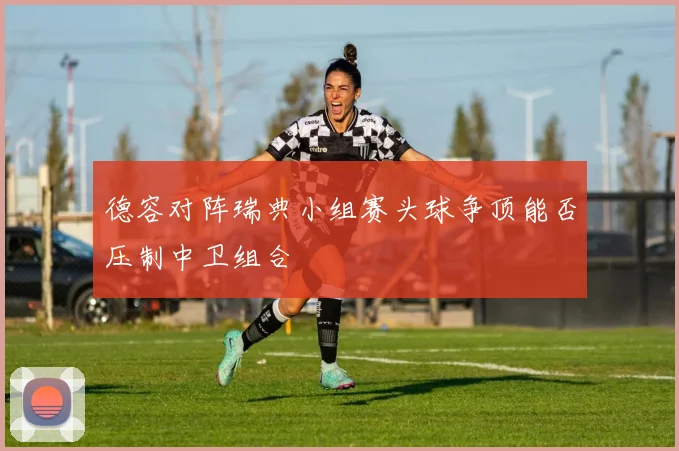 德容对阵瑞典小组赛头球争顶能否压制中卫组合
