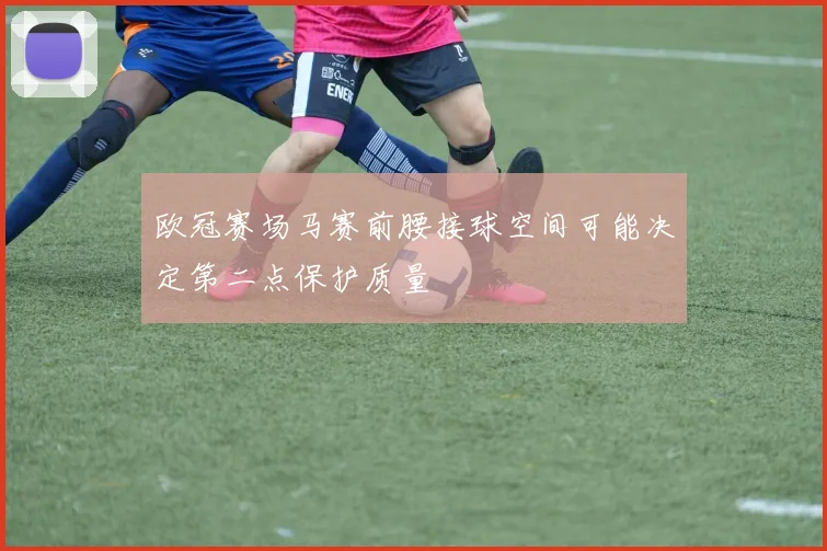 欧冠赛场马赛前腰接球空间可能决定第二点保护质量