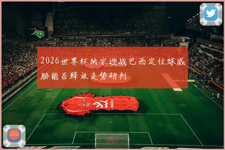 2026世界杯纳宗迎战巴西定位球威胁能否释放走势研判