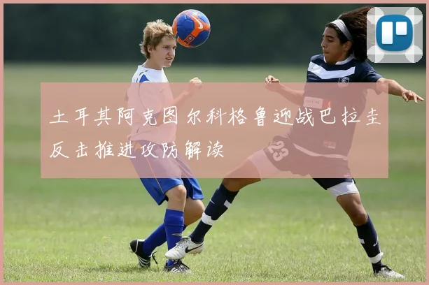 土耳其阿克图尔科格鲁迎战巴拉圭反击推进攻防解读