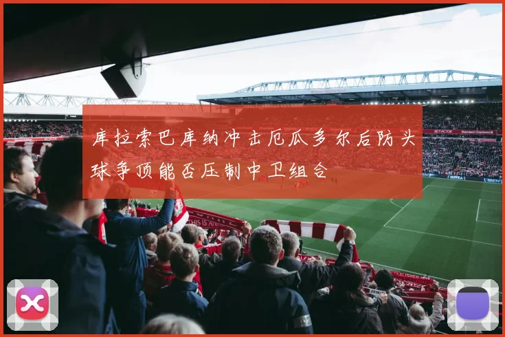 库拉索巴库纳冲击厄瓜多尔后防头球争顶能否压制中卫组合