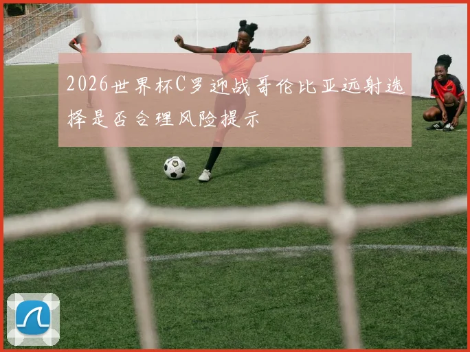 2026世界杯C罗迎战哥伦比亚远射选择是否合理风险提示