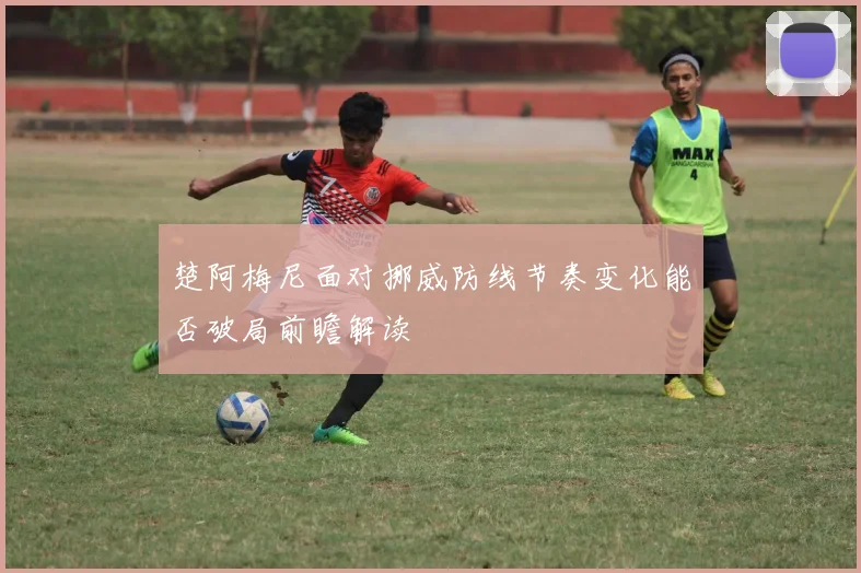 楚阿梅尼面对挪威防线节奏变化能否破局前瞻解读