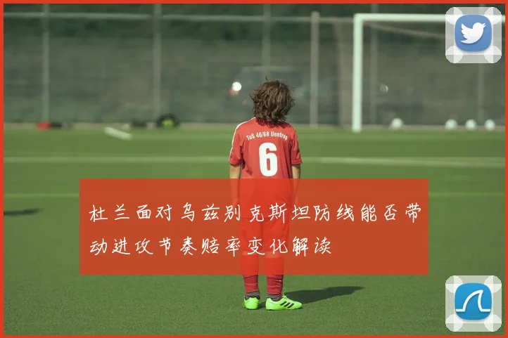 杜兰面对乌兹别克斯坦防线能否带动进攻节奏赔率变化解读