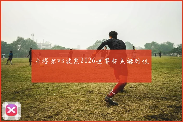 卡塔尔vs波黑2026世界杯关键对位