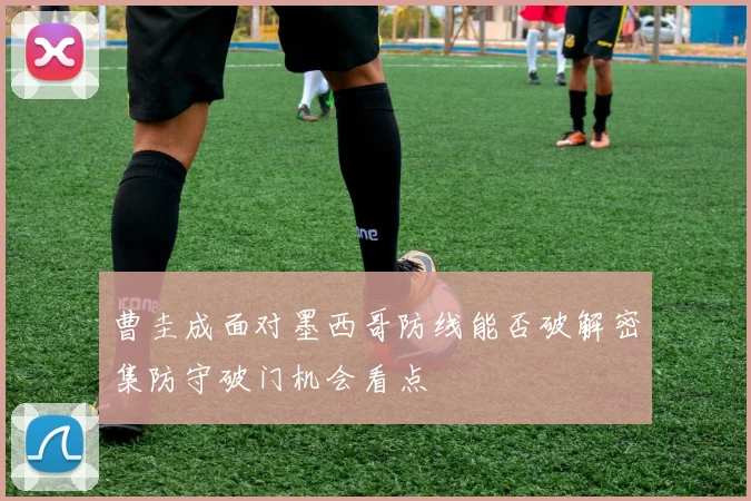曹圭成面对墨西哥防线能否破解密集防守破门机会看点
