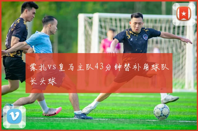 蒙扎vs皇马主队43分钟替补角球队长头球