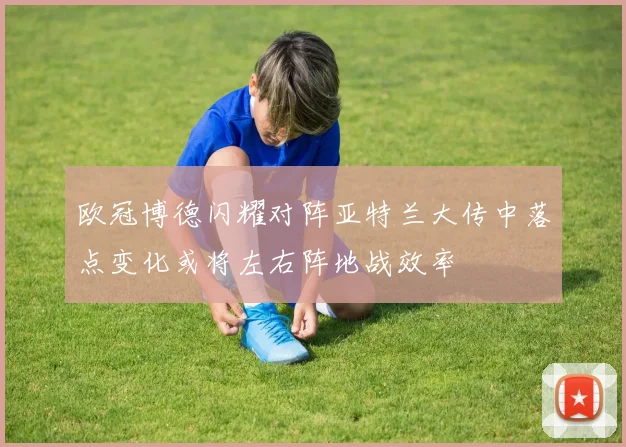 欧冠博德闪耀对阵亚特兰大传中落点变化或将左右阵地战效率