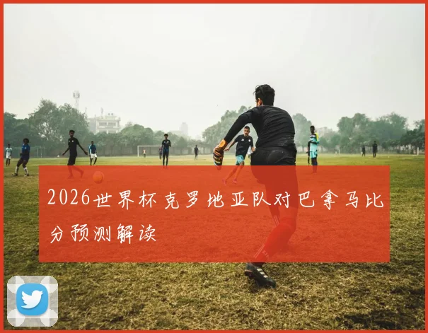 2026世界杯克罗地亚队对巴拿马比分预测解读
